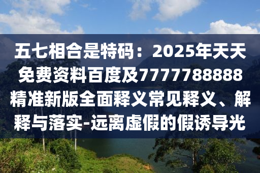 五七相合是特碼：2025年天天免費資料百度及7777788888精準新版全面釋義常見釋義、解釋與落實-遠離虛假的假誘導光