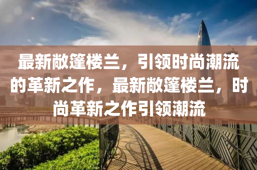 最新敞篷樓蘭，引領(lǐng)時尚潮流的革新之作，最新敞篷樓蘭，時尚革新之作引領(lǐng)潮流
