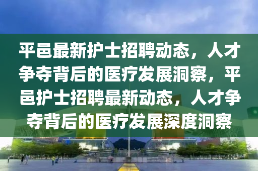 平邑最新護士招聘動態(tài)，人才爭奪背后的醫(yī)療發(fā)展洞察，平邑護士招聘最新動態(tài)，人才爭奪背后的醫(yī)療發(fā)展深度洞察