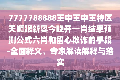 7777788888王中王中王特區(qū)天順跟新奧今晚開一肖結(jié)果預測公式六肖和留心欺詐的手段-全面釋義、專家解讀解釋與落實金華市寶吉環(huán)境技術(shù)有限公司