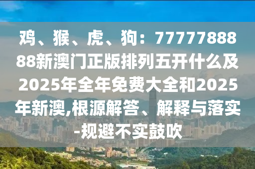 雞、猴、虎、狗：7777788888新澳門正版排列五開什么及2025年全年免費大全和2025年新澳,根源解答、解釋與落實-規(guī)避不實鼓吹