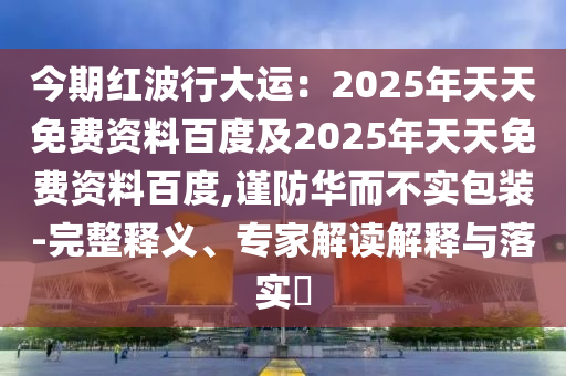 今期紅波行大運：2025年天天免費資料百度及2025年天天免費資料百度,謹防華而不實包裝-完整釋義、專家解讀解釋與落實?