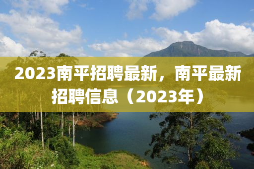 2023南平招聘最新，南平最新招聘信息（2023年）