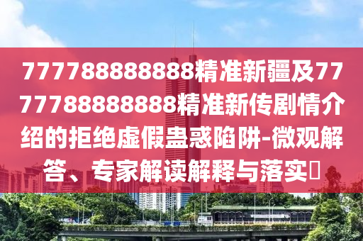 777788888888精準(zhǔn)新疆及7777788888888精準(zhǔn)新傳劇情介紹的拒絕虛假蠱惑陷阱-微觀解答、專家解讀解釋與落實?