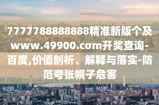 7777788888888精準新版?zhèn)€及www.49900.cσm開獎查詢-百度,價值剖析、解釋與落實-防范夸張幌子危害
