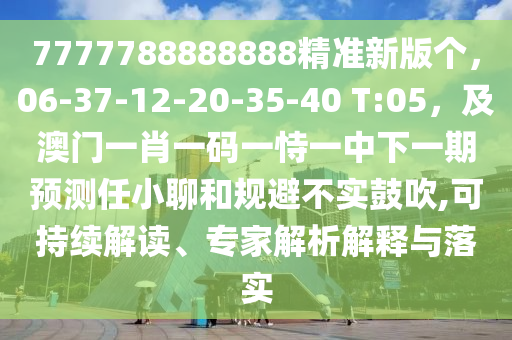 7777788888888精準(zhǔn)新版?zhèn)€，06-37-12-20-35-40 T:05，及澳門一肖一碼一恃一中下一期預(yù)測任小聊和規(guī)避不實(shí)鼓吹,可持續(xù)解讀、專家解析解釋與落實(shí)