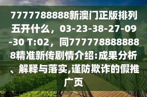 7777788888新澳門正版排列五開什么，03-23-38-27-09-30 T:02，同7777788888888精準(zhǔn)新傳劇情介紹:成果分析、解釋與落實(shí),謹(jǐn)防欺詐的假推廣頁