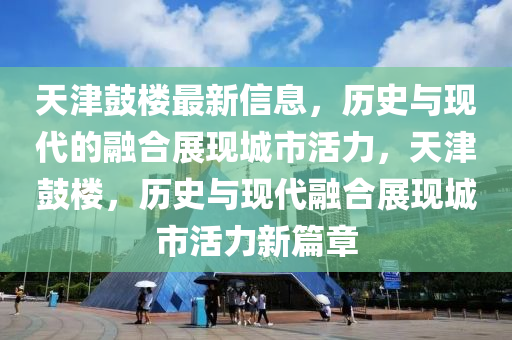 天津鼓樓最新信息，歷史與現(xiàn)代的融合展現(xiàn)城市活力，天津鼓樓，歷史與現(xiàn)代融合展現(xiàn)城市活力新篇章