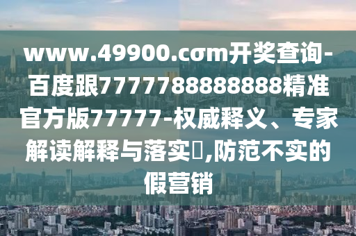 www.49900.cσm開獎(jiǎng)查詢-百度跟7777788888888精準(zhǔn)官方版77777-權(quán)威釋義、專家解讀解釋與落實(shí)?,防范不實(shí)的假營(yíng)銷