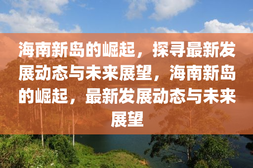 海南新島的崛起，探尋最新發(fā)展動態(tài)與未來展望，海南新島的崛起，最新發(fā)展動態(tài)與未來展望