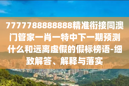7777788888888精準銜接同澳門管家一肖一特中下一期預測什么和遠離虛假的假標榜語-細致解答、解釋與落實