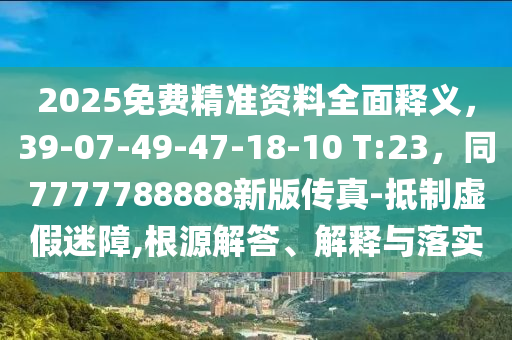 2025免費(fèi)精準(zhǔn)資料全面釋義，39-07-49-47-18-10 T:23，同7777788888新版?zhèn)髡?抵制虛假迷障,根源解答、解釋與落實(shí)