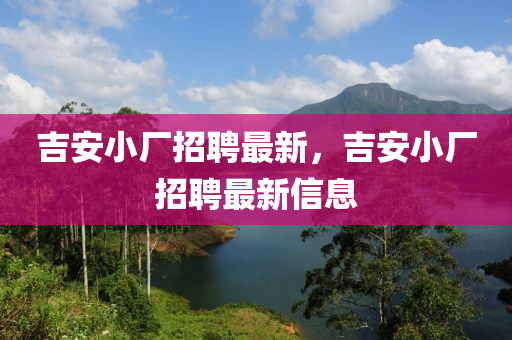 吉安小廠招聘最新，吉安小廠招聘最新信息