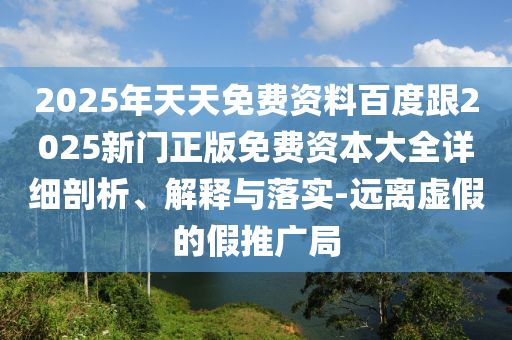 2025年天天免費資料百度跟2025新門正版免費資本大全詳細(xì)剖析、解釋與落實-遠(yuǎn)離虛假的假推廣局