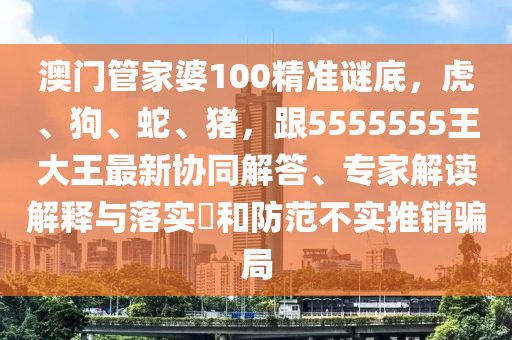 澳門管家婆100精準(zhǔn)謎底，虎、狗、蛇、豬，跟5555555王大王最新協(xié)同解答、專家解讀解釋與落實(shí)?和防范不實(shí)推銷騙局