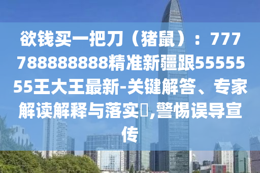 欲錢買一把刀（豬鼠）：777788888888精準新疆跟5555555王大王最新-關(guān)鍵解答、專家解讀解釋與落實?,警惕誤導(dǎo)宣傳