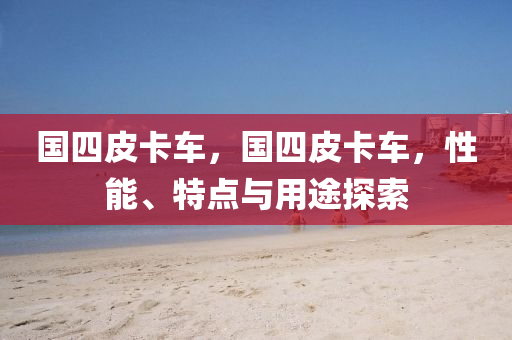 國(guó)四皮卡車(chē)，國(guó)四皮卡車(chē)，性能、特點(diǎn)與用途探索