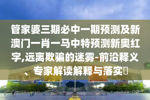 管家婆三期必中一期預(yù)測(cè)及新澳門一肖一馬中特預(yù)金華市寶吉環(huán)境技術(shù)有限公司測(cè)新奧紅字,遠(yuǎn)離欺騙的迷霧-前沿釋義、專家解讀解釋與落實(shí)?