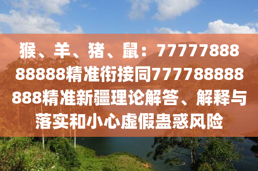 猴、羊、豬、鼠：7777788888888精準(zhǔn)銜接同777788888888精準(zhǔn)新疆理論解答、解釋與落實和小心虛假蠱惑風(fēng)險