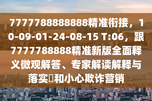 7777788888888精準(zhǔn)銜接，10-09-01-24-08-15 T:06，跟7777788888精準(zhǔn)新版全面釋義微觀解答、專家解讀解釋與落實?和小心欺詐營銷