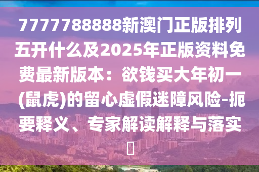 7777788888新澳門(mén)正版排列五開(kāi)什么及2025年正版資料免費(fèi)最新版本：欲錢(qián)買(mǎi)大年初一 (鼠虎)的留心虛假迷障風(fēng)險(xiǎn)-扼要釋義、專家解讀解釋與落實(shí)?