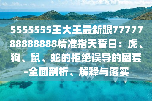 5555555王大王最新跟7777788888888精準(zhǔn)指天誓日：虎、狗、鼠、蛇的拒絕誤導(dǎo)的圈套-全面剖析、解釋與落實