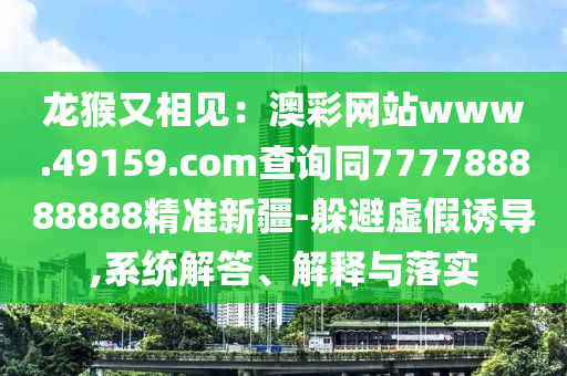 龍猴又相見：澳彩網(wǎng)站www.49159.соm查詢同777788888888精準(zhǔn)新疆-躲避虛假誘導(dǎo),系統(tǒng)解答、解釋與落實