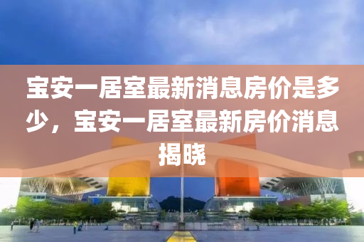 寶安一居室最新消息房價是多少，寶安一居室最新房價消息揭曉