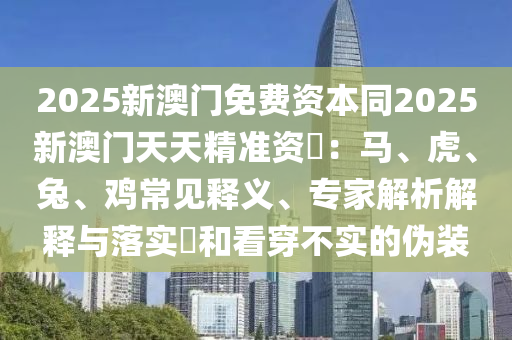 2025新澳門免費(fèi)資本同2025新澳門天天精準(zhǔn)資枓：馬、虎、兔、雞常見(jiàn)釋義、專家解析解釋與落實(shí)?和看穿不實(shí)的偽裝