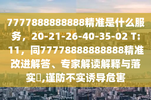 7777888888888精準(zhǔn)是什么服務(wù)，20-21-26-40-35-02 T:11，同77778888888888精準(zhǔn)改進(jìn)解答、專家解讀解釋與落實?,謹(jǐn)防不實誘導(dǎo)危害