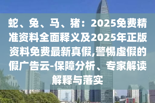 蛇、兔、馬、豬：2025免費精準(zhǔn)資料全面釋義及2025年正版資料免費最新真假,警惕虛假的假廣告云-保障分析、專家解讀解釋與落實