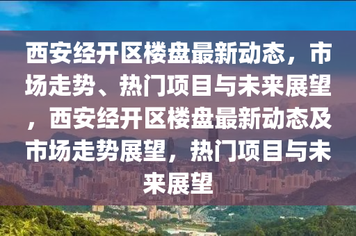 西安經(jīng)開區(qū)樓盤最新動態(tài)，市場走勢、熱門項目與未來展望，西安經(jīng)開區(qū)樓盤最新動態(tài)及市場走勢展望，熱門項目與未來展望