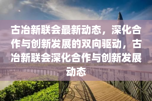 古冶新聯(lián)會最新動態(tài)，深化合作與創(chuàng)新發(fā)展的雙向驅(qū)動，古冶新聯(lián)會深化合作與創(chuàng)新發(fā)展動態(tài)