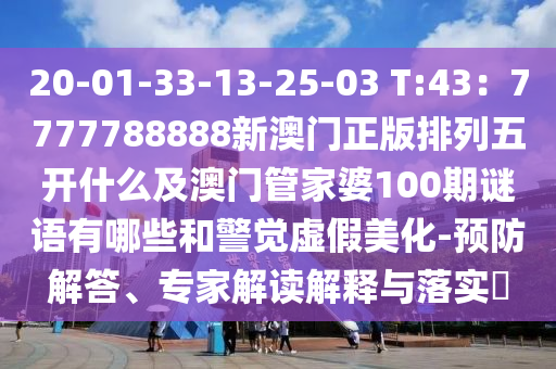 20-01-33-13-25-03 T:43：7777788888新澳門正版排列五開(kāi)什么及澳門管家婆100期謎語(yǔ)有哪些和警覺(jué)虛假美化-預(yù)防解答、專家解讀解釋與落實(shí)?