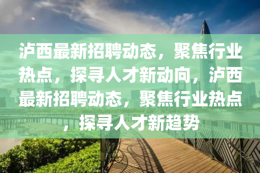 瀘西最新招聘動態(tài)，聚焦行業(yè)熱點，探尋人才新動向，瀘西最新招聘動態(tài)，聚焦行業(yè)熱點，探尋人才新趨勢