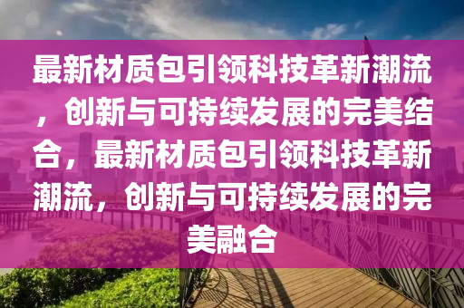 最新材質(zhì)包引領(lǐng)科技革新潮流，創(chuàng)新與可持續(xù)發(fā)展的完美結(jié)合，最新材質(zhì)包引領(lǐng)科技革新潮流，創(chuàng)新與可持續(xù)發(fā)展的完美融合