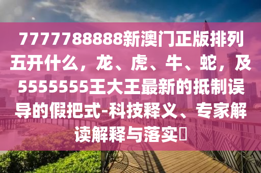 7777788888新澳門(mén)正版排列五開(kāi)什么，龍、虎、牛、蛇，及5555555王大王最新的抵制誤導(dǎo)的假把式-科技釋義、專(zhuān)家解讀解釋與落實(shí)?