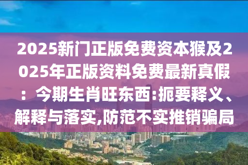 2025新門正版免費資本猴及2025年正版資料免費最新真假：今期生肖旺東西:扼要釋義、解釋與落實,防范不實推銷騙局