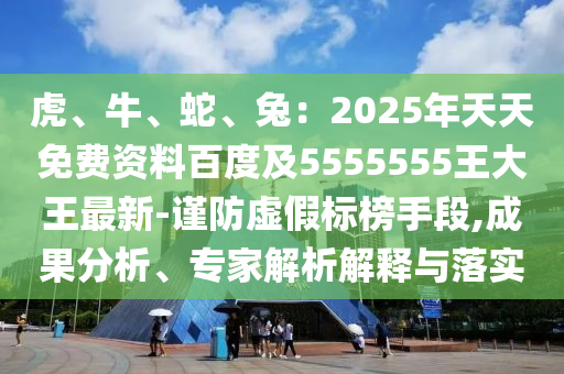 虎、牛、蛇、兔：2025年天天免費(fèi)資料百度及5555555王大王最新-謹(jǐn)防虛假標(biāo)榜手段,成果分析、專家解析解釋與落實(shí)