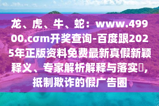 龍、虎、牛、蛇：www.49900.cσm開獎查詢-百度跟2025年正版資料免費最新真假新穎釋義、專家解析解釋與落實?,抵制欺詐的假廣告圈