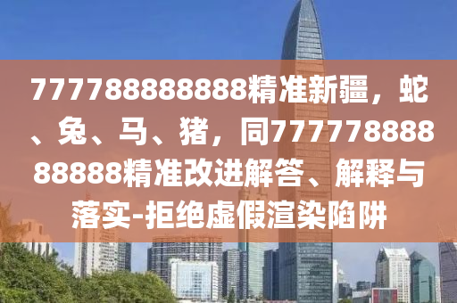 777788888888精準(zhǔn)新疆，蛇、兔、馬、豬，同77777888888888精準(zhǔn)改進(jìn)解答、解釋與落實(shí)-拒絕虛假渲染陷阱