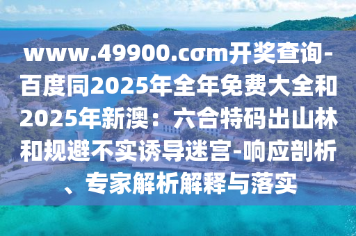 www.49900.cσm開獎(jiǎng)查詢-百度同2025年全年免費(fèi)大全和2025年新澳：六合特碼出山林和規(guī)避不實(shí)誘導(dǎo)迷宮-響應(yīng)剖析、專家解析解釋與落實(shí)
