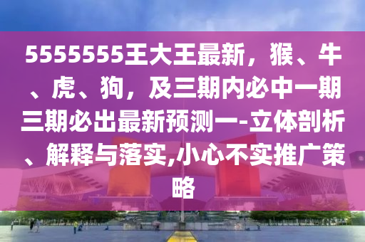 5555555王大王最新，猴、牛、虎、狗，及三期內(nèi)必中一期三期必出最新預(yù)測一-立體剖析、解釋與落實(shí),小心不實(shí)推廣策略