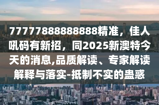77777888888888精準(zhǔn)，佳人吼碼有新招，同2025新澳特今天的消息,品質(zhì)解讀、專家解讀解釋與落實(shí)-抵制不實(shí)的蠱惑