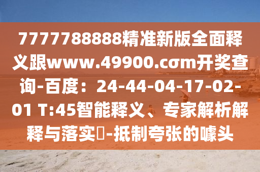 7777788888精準新版全面釋義跟www.49900.cσm開獎查詢-百度：24-44-04-17-02-01 T:45智能釋義、專家解析解釋與落實?-抵制夸張的噱頭