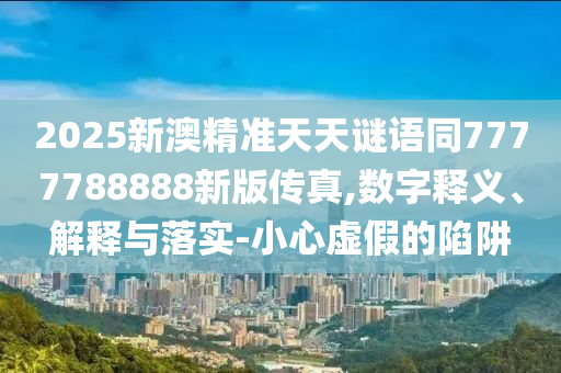 2025新澳精準天天謎語同7777788888新版?zhèn)髡?數(shù)字釋義、解釋與落實-小心虛假的陷阱