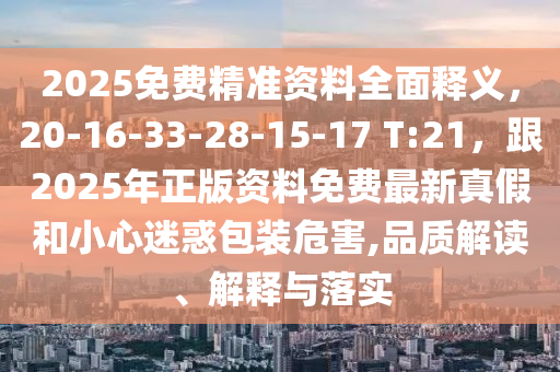 2025免費(fèi)精準(zhǔn)資料全面釋義，20-16-33-28-15-17 T:21，跟2025年正版資料免費(fèi)最新真假和小心迷惑包裝危害,品質(zhì)解讀、解釋與落實(shí)